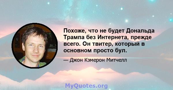 Похоже, что не будет Дональда Трампа без Интернета, прежде всего. Он твитер, который в основном просто бул.