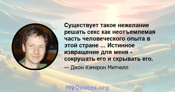 Существует такое нежелание решать секс как неотъемлемая часть человеческого опыта в этой стране ... Истинное извращение для меня - сокрушать его и скрывать его.