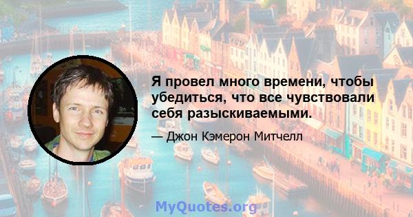 Я провел много времени, чтобы убедиться, что все чувствовали себя разыскиваемыми.