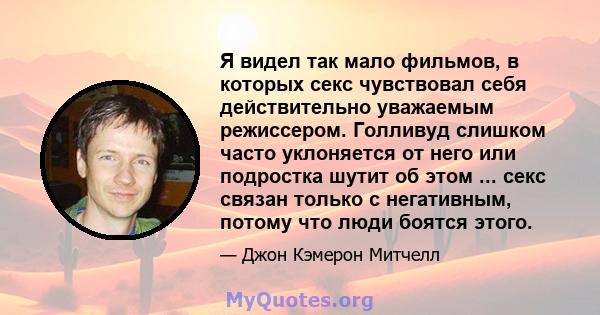 Я видел так мало фильмов, в которых секс чувствовал себя действительно уважаемым режиссером. Голливуд слишком часто уклоняется от него или подростка шутит об этом ... секс связан только с негативным, потому что люди