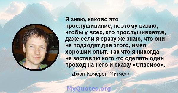 Я знаю, каково это прослушивание, поэтому важно, чтобы у всех, кто прослушивается, даже если я сразу же знаю, что они не подходят для этого, имел хороший опыт. Так что я никогда не заставлю кого -то сделать один проход