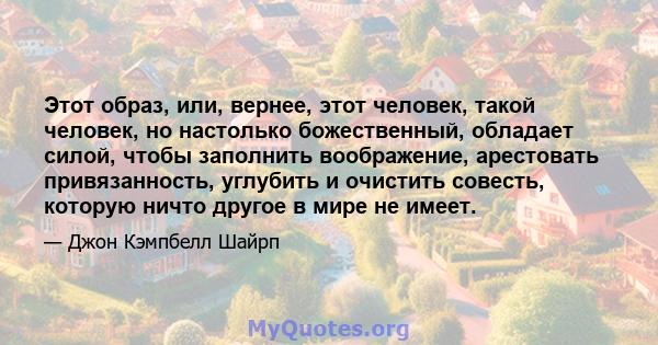 Этот образ, или, вернее, этот человек, такой человек, но настолько божественный, обладает силой, чтобы заполнить воображение, арестовать привязанность, углубить и очистить совесть, которую ничто другое в мире не имеет.