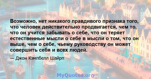 Возможно, нет никакого правдивого признака того, что человек действительно продвигается, чем то, что он учится забывать о себе, что он теряет естественные мысли о себе в мысли о том, что он выше, чем о себе, чьему