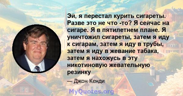 Эй, я перестал курить сигареты. Разве это не что -то? Я сейчас на сигаре. Я в пятилетнем плане. Я уничтожил сигареты, затем я иду к сигарам, затем я иду в трубы, затем я иду в жевание табака, затем я нахожусь в эту