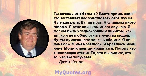 Ты хочешь мне больно? Идите прямо, если это заставляет вас чувствовать себя лучше. Я легкая цель. Да, ты прав. Я слишком много говорю. Я тоже слишком много слушаю. Я мог бы быть хладнокровным циником, как ты, но я не