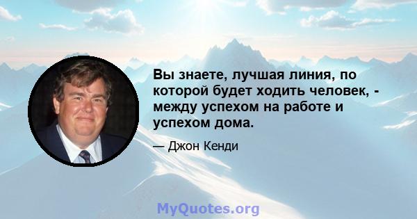 Вы знаете, лучшая линия, по которой будет ходить человек, - между успехом на работе и успехом дома.