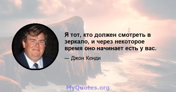 Я тот, кто должен смотреть в зеркало, и через некоторое время оно начинает есть у вас.