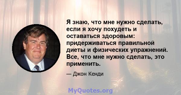 Я знаю, что мне нужно сделать, если я хочу похудеть и оставаться здоровым: придерживаться правильной диеты и физических упражнений. Все, что мне нужно сделать, это применить.