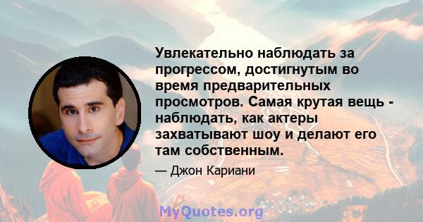 Увлекательно наблюдать за прогрессом, достигнутым во время предварительных просмотров. Самая крутая вещь - наблюдать, как актеры захватывают шоу и делают его там собственным.