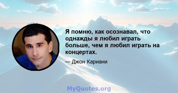 Я помню, как осознавал, что однажды я любил играть больше, чем я любил играть на концертах.