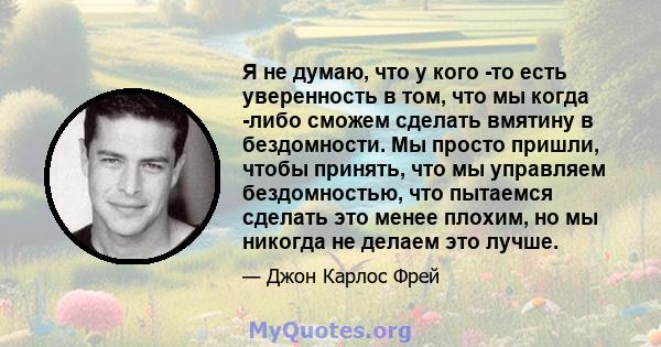 Я не думаю, что у кого -то есть уверенность в том, что мы когда -либо сможем сделать вмятину в бездомности. Мы просто пришли, чтобы принять, что мы управляем бездомностью, что пытаемся сделать это менее плохим, но мы