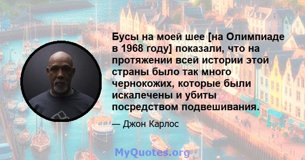 Бусы на моей шее [на Олимпиаде в 1968 году] показали, что на протяжении всей истории этой страны было так много чернокожих, которые были искалечены и убиты посредством подвешивания.