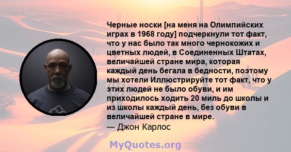 Черные носки [на меня на Олимпийских играх в 1968 году] подчеркнули тот факт, что у нас было так много чернокожих и цветных людей, в Соединенных Штатах, величайшей стране мира, которая каждый день бегала в бедности,