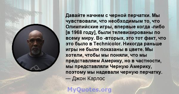 Давайте начнем с черной перчатки. Мы чувствовали, что необходимым то, что Олимпийские игры, впервые когда -либо [в 1968 году], были телевизированы по всему миру. Во -вторых, это тот факт, что это было в Technicolor.