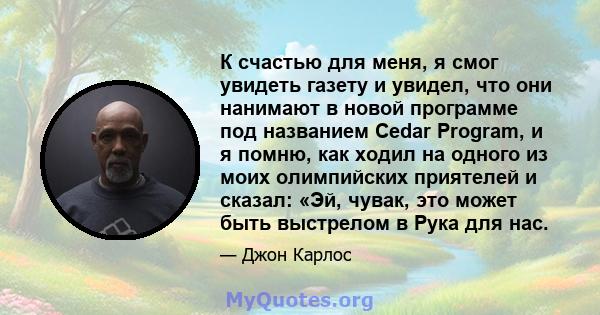 К счастью для меня, я смог увидеть газету и увидел, что они нанимают в новой программе под названием Cedar Program, и я помню, как ходил на одного из моих олимпийских приятелей и сказал: «Эй, чувак, это может быть