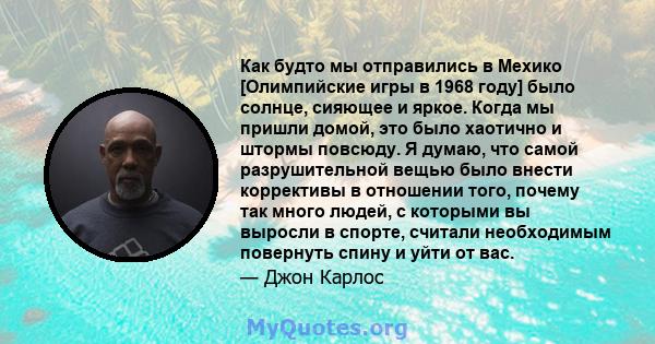 Как будто мы отправились в Мехико [Олимпийские игры в 1968 году] было солнце, сияющее и яркое. Когда мы пришли домой, это было хаотично и штормы повсюду. Я думаю, что самой разрушительной вещью было внести коррективы в