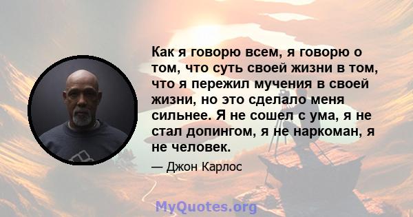 Как я говорю всем, я говорю о том, что суть своей жизни в том, что я пережил мучения в своей жизни, но это сделало меня сильнее. Я не сошел с ума, я не стал допингом, я не наркоман, я не человек.