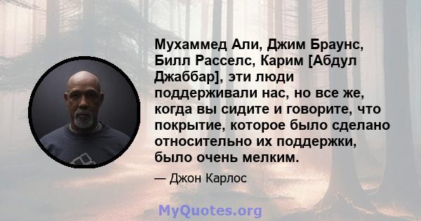 Мухаммед Али, Джим Браунс, Билл Расселс, Карим [Абдул Джаббар], эти люди поддерживали нас, но все же, когда вы сидите и говорите, что покрытие, которое было сделано относительно их поддержки, было очень мелким.