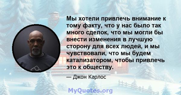 Мы хотели привлечь внимание к тому факту, что у нас было так много сделок, что мы могли бы внести изменения в лучшую сторону для всех людей, и мы чувствовали, что мы будем катализатором, чтобы привлечь это к обществу.