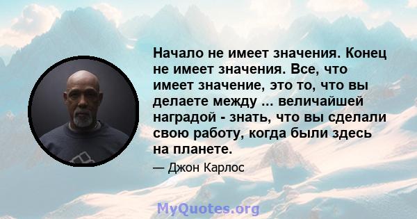 Начало не имеет значения. Конец не имеет значения. Все, что имеет значение, это то, что вы делаете между ... величайшей наградой - знать, что вы сделали свою работу, когда были здесь на планете.