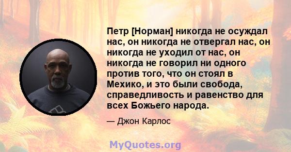 Петр [Норман] никогда не осуждал нас, он никогда не отвергал нас, он никогда не уходил от нас, он никогда не говорил ни одного против того, что он стоял в Мехико, и это были свобода, справедливость и равенство для всех