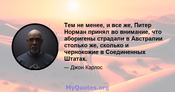 Тем не менее, и все же, Питер Норман принял во внимание, что аборигены страдали в Австралии столько же, сколько и чернокожие в Соединенных Штатах.