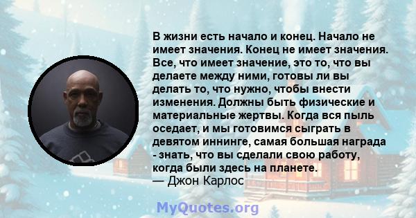 В жизни есть начало и конец. Начало не имеет значения. Конец не имеет значения. Все, что имеет значение, это то, что вы делаете между ними, готовы ли вы делать то, что нужно, чтобы внести изменения. Должны быть