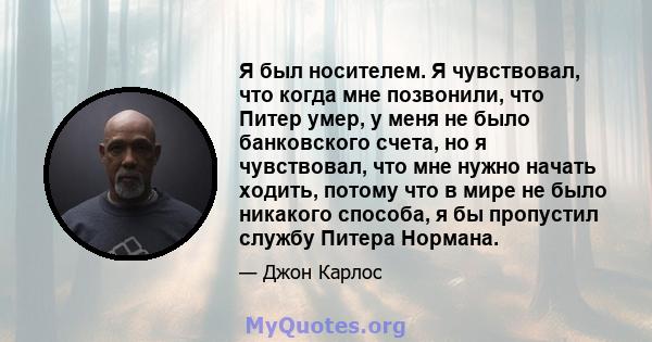 Я был носителем. Я чувствовал, что когда мне позвонили, что Питер умер, у меня не было банковского счета, но я чувствовал, что мне нужно начать ходить, потому что в мире не было никакого способа, я бы пропустил службу