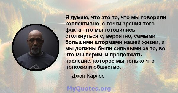 Я думаю, что это то, что мы говорили коллективно, с точки зрения того факта, что мы готовились столкнуться с, вероятно, самыми большими штормами нашей жизни, и мы должны были сильными за то, во что мы верим, и