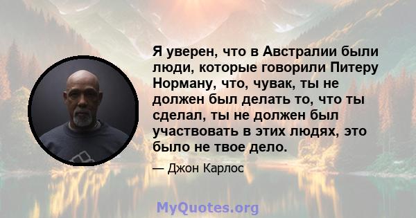 Я уверен, что в Австралии были люди, которые говорили Питеру Норману, что, чувак, ты не должен был делать то, что ты сделал, ты не должен был участвовать в этих людях, это было не твое дело.