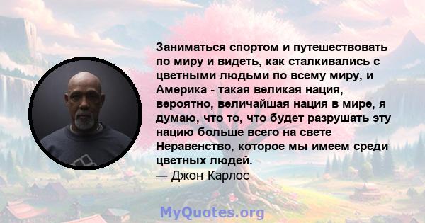 Заниматься спортом и путешествовать по миру и видеть, как сталкивались с цветными людьми по всему миру, и Америка - такая великая нация, вероятно, величайшая нация в мире, я думаю, что то, что будет разрушать эту нацию