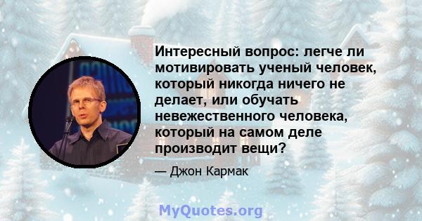 Интересный вопрос: легче ли мотивировать ученый человек, который никогда ничего не делает, или обучать невежественного человека, который на самом деле производит вещи?