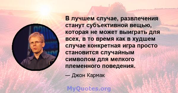 В лучшем случае, развлечения станут субъективной вещью, которая не может выиграть для всех, в то время как в худшем случае конкретная игра просто становится случайным символом для мелкого племенного поведения.