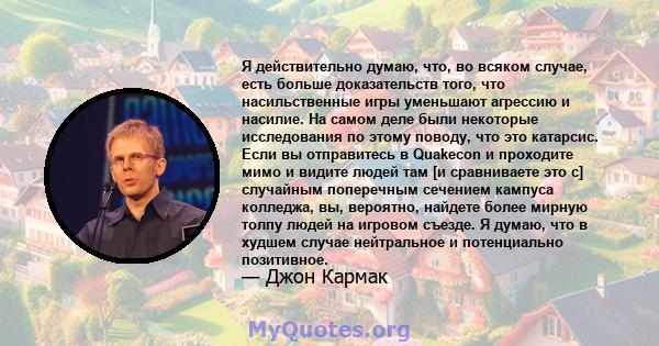 Я действительно думаю, что, во всяком случае, есть больше доказательств того, что насильственные игры уменьшают агрессию и насилие. На самом деле были некоторые исследования по этому поводу, что это катарсис. Если вы