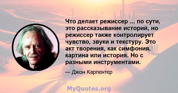 Что делает режиссер ... по сути, это рассказывание историй, но режиссер также контролирует чувство, звуки и текстуру. Это акт творения, как симфония, картина или история. Но с разными инструментами.