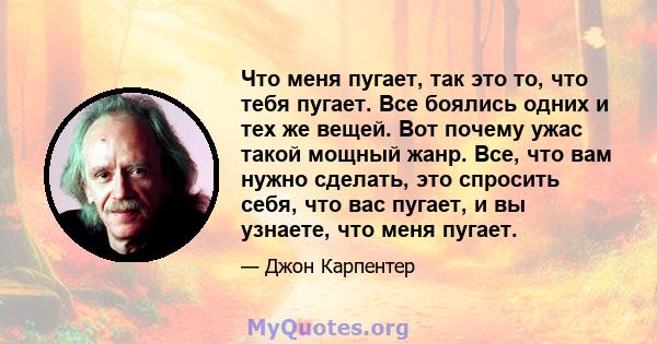 Что меня пугает, так это то, что тебя пугает. Все боялись одних и тех же вещей. Вот почему ужас такой мощный жанр. Все, что вам нужно сделать, это спросить себя, что вас пугает, и вы узнаете, что меня пугает.