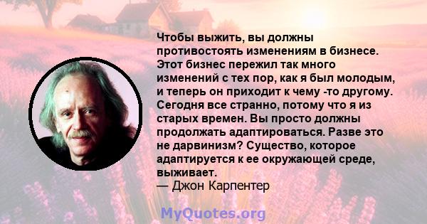 Чтобы выжить, вы должны противостоять изменениям в бизнесе. Этот бизнес пережил так много изменений с тех пор, как я был молодым, и теперь он приходит к чему -то другому. Сегодня все странно, потому что я из старых