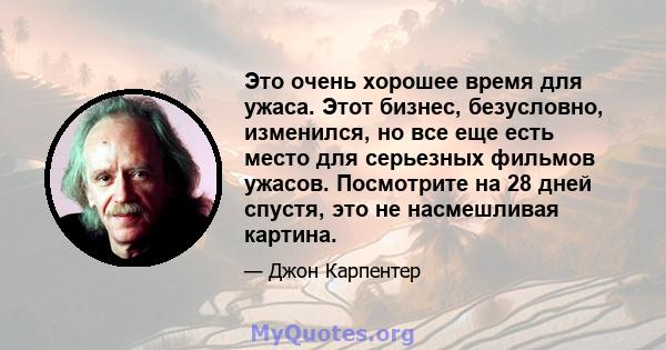 Это очень хорошее время для ужаса. Этот бизнес, безусловно, изменился, но все еще есть место для серьезных фильмов ужасов. Посмотрите на 28 дней спустя, это не насмешливая картина.