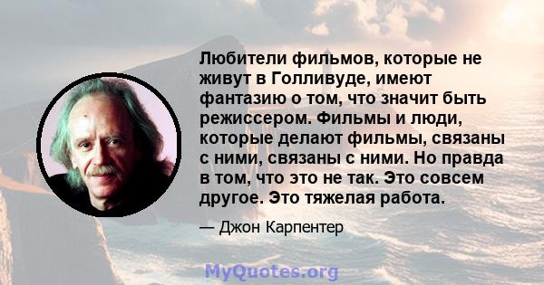 Любители фильмов, которые не живут в Голливуде, имеют фантазию о том, что значит быть режиссером. Фильмы и люди, которые делают фильмы, связаны с ними, связаны с ними. Но правда в том, что это не так. Это совсем другое. 