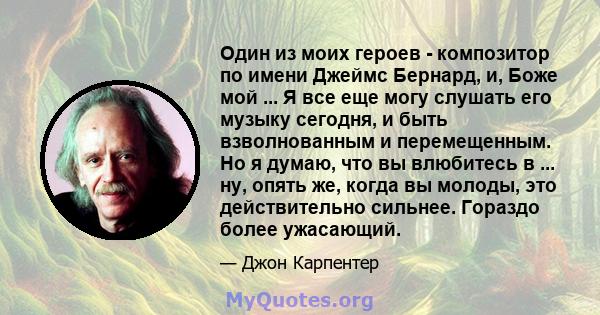 Один из моих героев - композитор по имени Джеймс Бернард, и, Боже мой ... Я все еще могу слушать его музыку сегодня, и быть взволнованным и перемещенным. Но я думаю, что вы влюбитесь в ... ну, опять же, когда вы молоды, 