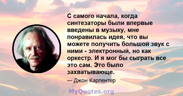 С самого начала, когда синтезаторы были впервые введены в музыку, мне понравилась идея, что вы можете получить большой звук с ними - электронный, но как оркестр. И я мог бы сыграть все это сам. Это было захватывающе.