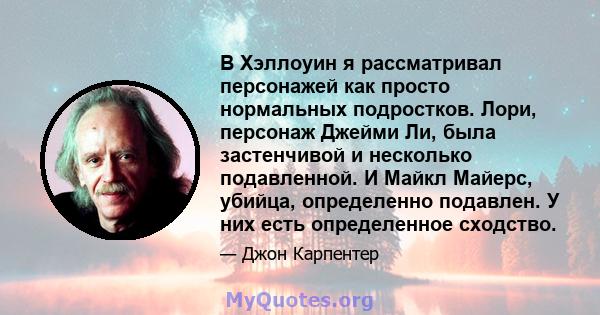 В Хэллоуин я рассматривал персонажей как просто нормальных подростков. Лори, персонаж Джейми Ли, была застенчивой и несколько подавленной. И Майкл Майерс, убийца, определенно подавлен. У них есть определенное сходство.