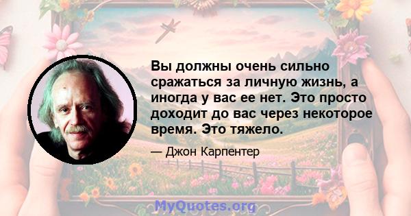 Вы должны очень сильно сражаться за личную жизнь, а иногда у вас ее нет. Это просто доходит до вас через некоторое время. Это тяжело.