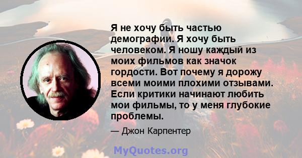 Я не хочу быть частью демографии. Я хочу быть человеком. Я ношу каждый из моих фильмов как значок гордости. Вот почему я дорожу всеми моими плохими отзывами. Если критики начинают любить мои фильмы, то у меня глубокие