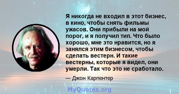 Я никогда не входил в этот бизнес, в кино, чтобы снять фильмы ужасов. Они прибыли на мой порог, и я получил тип. Что было хорошо, мне это нравится, но я занялся этим бизнесом, чтобы сделать вестерн. И такие вестерны,