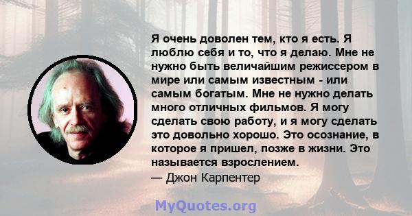 Я очень доволен тем, кто я есть. Я люблю себя и то, что я делаю. Мне не нужно быть величайшим режиссером в мире или самым известным - или самым богатым. Мне не нужно делать много отличных фильмов. Я могу сделать свою