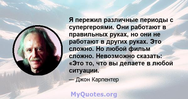 Я пережил различные периоды с супергероями. Они работают в правильных руках, но они не работают в других руках. Это сложно. Но любой фильм сложно. Невозможно сказать: «Это то, что вы делаете в любой ситуации.