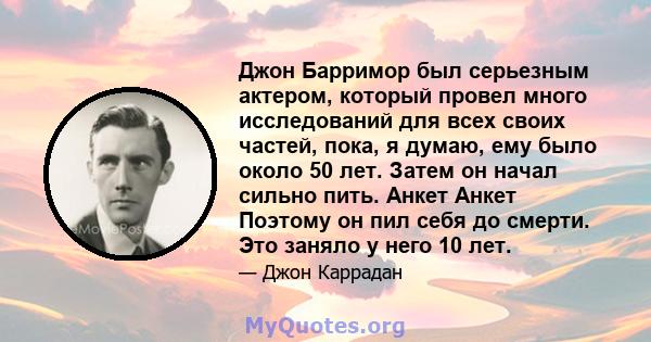 Джон Барримор был серьезным актером, который провел много исследований для всех своих частей, пока, я думаю, ему было около 50 лет. Затем он начал сильно пить. Анкет Анкет Поэтому он пил себя до смерти. Это заняло у