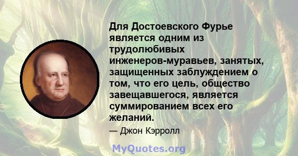 Для Достоевского Фурье является одним из трудолюбивых инженеров-муравьев, занятых, защищенных заблуждением о том, что его цель, общество завещавшегося, является суммированием всех его желаний.