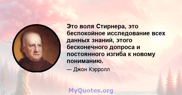 Это воля Стирнера, это беспокойное исследование всех данных знаний, этого бесконечного допроса и постоянного изгиба к новому пониманию.